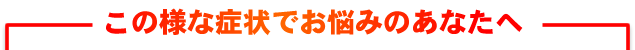 この様な症状でお悩みのあなたへ